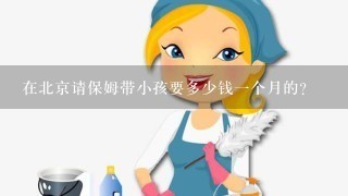 在北京请保姆带小孩要多少钱一个月的？