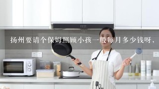 扬州要请个保姆照顾小孩一般每月多少钱呀，月姨呢