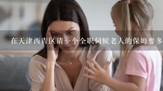 在天津西青区请一个全职伺候老人的保姆要多少钱？