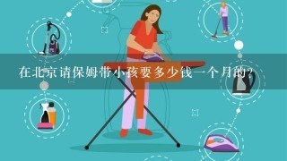 在北京请保姆带小孩要多少钱一个月的？