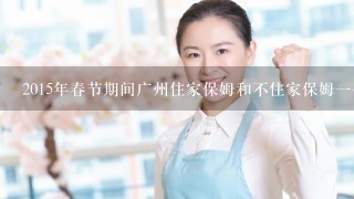 2015年春节期间广州住家保姆和不住家保姆一个月工资各是多少钱？