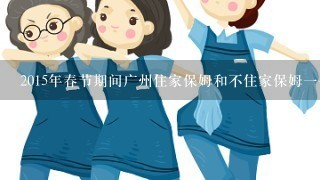 2015年春节期间广州住家保姆和不住家保姆一个月工资各是多少钱？