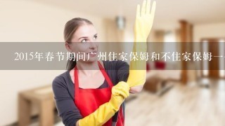 2015年春节期间广州住家保姆和不住家保姆一个月工资各是多少钱？