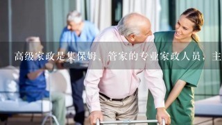 高级家政是集保姆、管家的专业家政人员，主要工作内