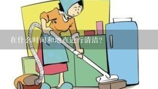 在什么时间和地点进行清洁？